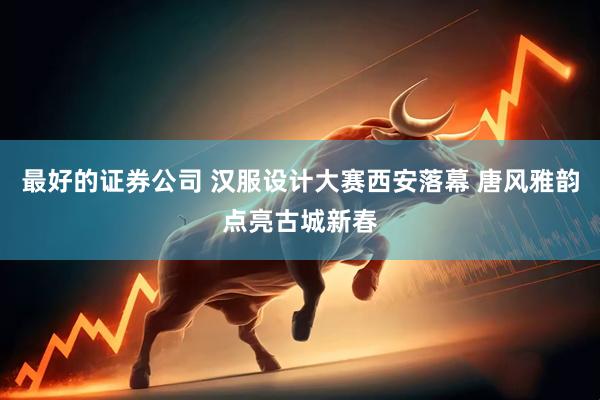 最好的证券公司 汉服设计大赛西安落幕 唐风雅韵点亮古城新春
