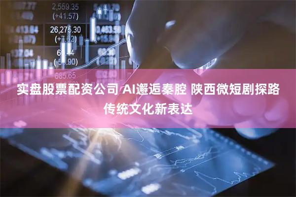 实盘股票配资公司 AI邂逅秦腔 陕西微短剧探路传统文化新表达