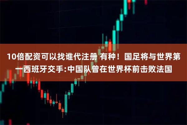 10倍配资可以找谁代注册 有种！国足将与世界第一西班牙交手:中国队曾在世界杯前击败法国