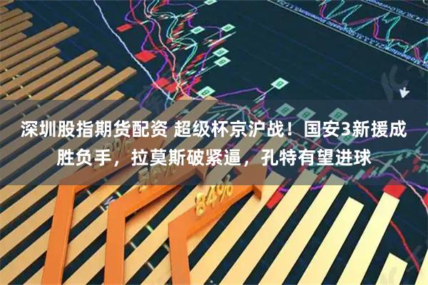 深圳股指期货配资 超级杯京沪战！国安3新援成胜负手，拉莫斯破紧逼，孔特有望进球