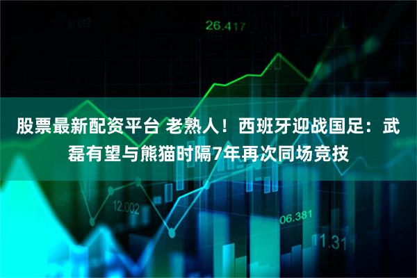 股票最新配资平台 老熟人！西班牙迎战国足：武磊有望与熊猫时隔7年再次同场竞技