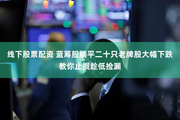 线下股票配资 蓝筹股躺平二十只老牌股大幅下跌教你止损趁低捡漏