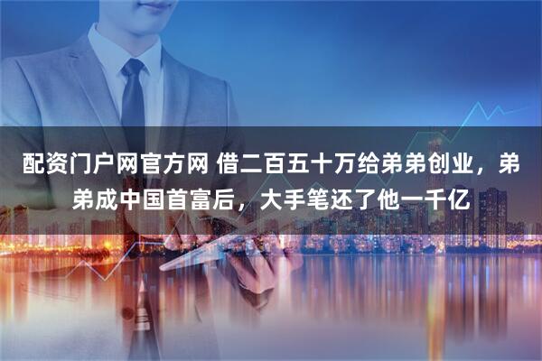 配资门户网官方网 借二百五十万给弟弟创业，弟弟成中国首富后，大手笔还了他一千亿