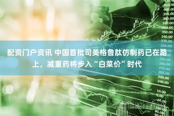配资门户资讯 中国首批司美格鲁肽仿制药已在路上，减重药将步入“白菜价”时代