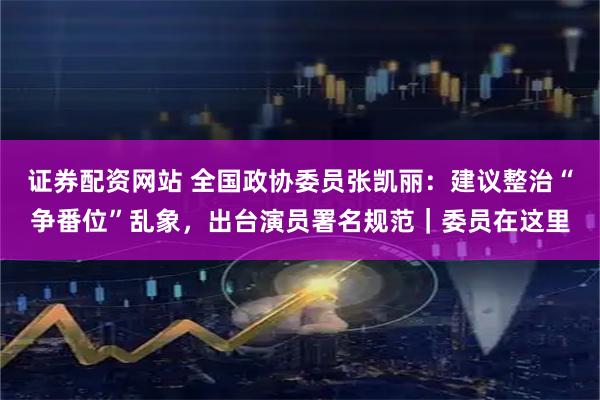 证券配资网站 全国政协委员张凯丽：建议整治“争番位”乱象，出台演员署名规范｜委员在这里