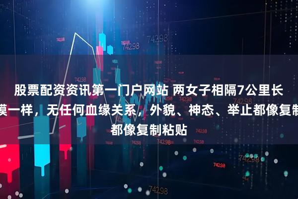 股票配资资讯第一门户网站 两女子相隔7公里长得一模一样，无任何血缘关系，外貌、神态、举止都像复制粘贴