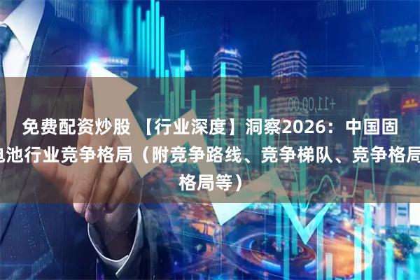 免费配资炒股 【行业深度】洞察2026：中国固态电池行业竞争格局（附竞争路线、竞争梯队、竞争格局等）