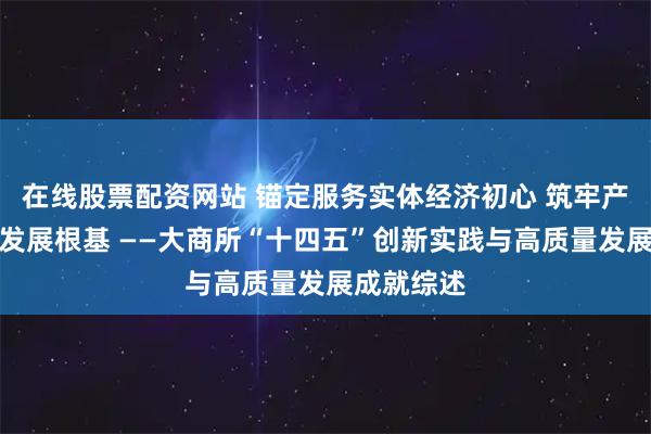 在线股票配资网站 锚定服务实体经济初心 筑牢产业高质量发展根基 ——大商所“十四五”创新实践与高质量发展成就综述