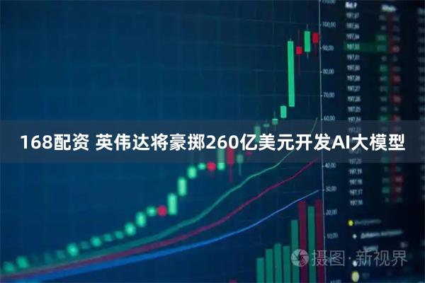 168配资 英伟达将豪掷260亿美元开发AI大模型