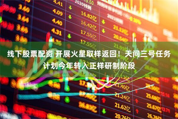 线下股票配资 开展火星取样返回！天问三号任务计划今年转入正样研制阶段
