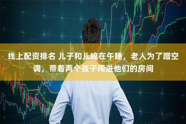 线上配资排名 儿子和儿媳在午睡，老人为了蹭空调，带着两个孩子闯进他们的房间