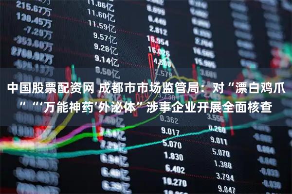 中国股票配资网 成都市市场监管局：对“漂白鸡爪”“‘万能神药’外泌体”涉事企业开展全面核查