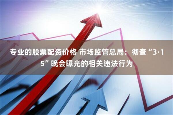 专业的股票配资价格 市场监管总局：彻查“3·15”晚会曝光的相关违法行为
