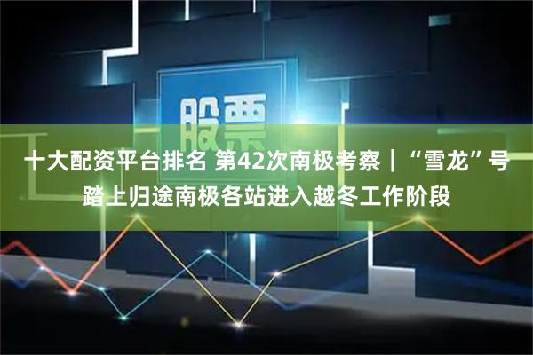 十大配资平台排名 第42次南极考察｜“雪龙”号踏上归途　南极各站进入越冬工作阶段