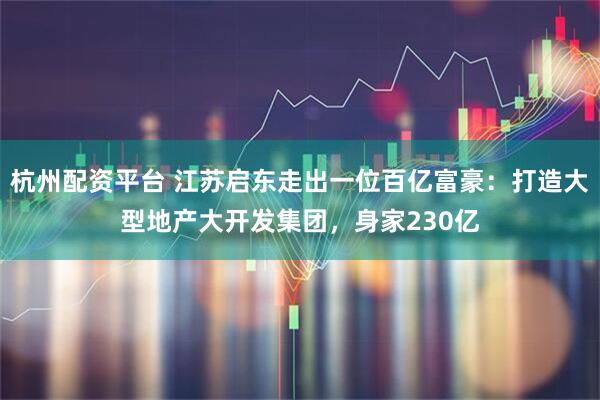 杭州配资平台 江苏启东走出一位百亿富豪：打造大型地产大开发集团，身家230亿