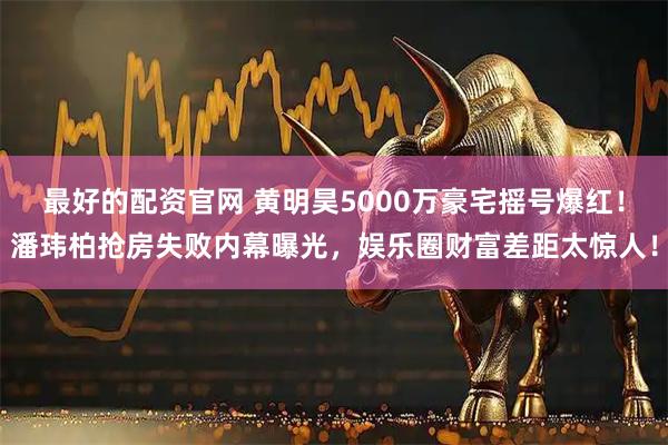 最好的配资官网 黄明昊5000万豪宅摇号爆红！潘玮柏抢房失败内幕曝光，娱乐圈财富差距太惊人！