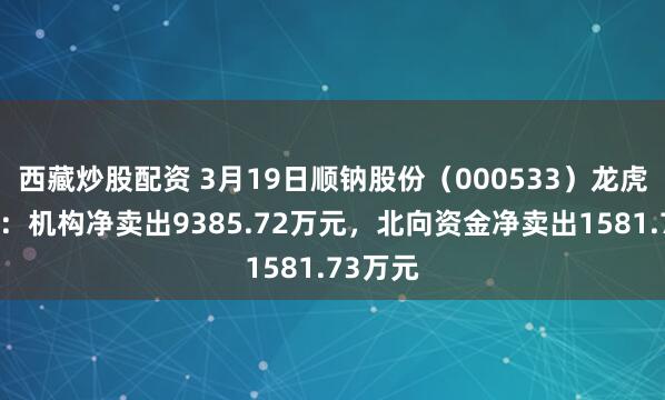 西藏炒股配资 3月19日顺钠股份（000533）龙虎榜数据：机构净卖出9385.72万元，北向资金净卖出1581.73万元