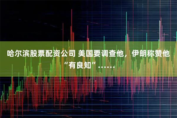 哈尔滨股票配资公司 美国要调查他，伊朗称赞他“有良知”……