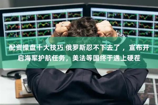 配资操盘十大技巧 俄罗斯忍不下去了 ,宣布开启海军护航任务,美法等国终于遇上硬茬