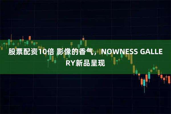 股票配资10倍 影像的香气，NOWNESS GALLERY新品呈现