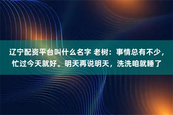 辽宁配资平台叫什么名字 老树：事情总有不少，忙过今天就好。明天再说明天，洗洗咱就睡了