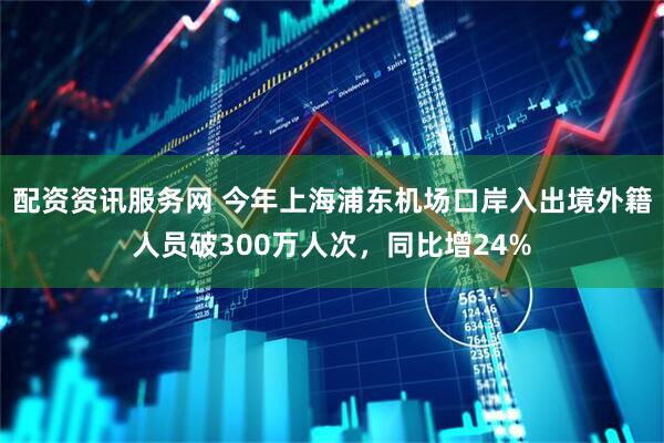 配资资讯服务网 今年上海浦东机场口岸入出境外籍人员破300万人次，同比增24%