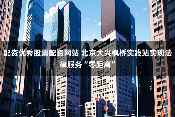 配资优秀股票配资网站 北京大兴枫桥实践站实现法律服务“零距离”