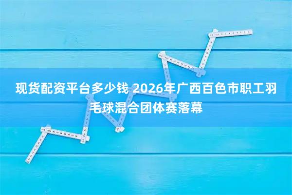 现货配资平台多少钱 2026年广西百色市职工羽毛球混合团体赛落幕